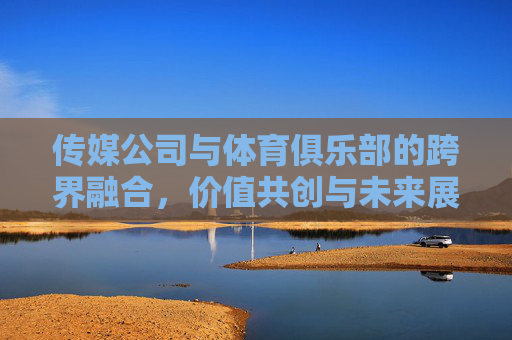 传媒公司与体育俱乐部的跨界融合,价值共创与未来展望,传媒体育跨界融合,价值共创与未来展望 传媒公司与体育俱乐部的跨界融合,价值共创与未来展望,传媒体育跨界融合,价值共创与未来展望