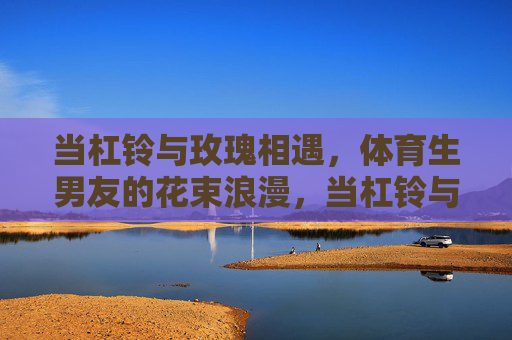 当杠铃与玫瑰相遇,体育生男友的花束浪漫,当杠铃与玫瑰相遇,体育生男友的花束浪漫 当杠铃与玫瑰相遇,体育生男友的花束浪漫,当杠铃与玫瑰相遇,体育生男友的花束浪漫