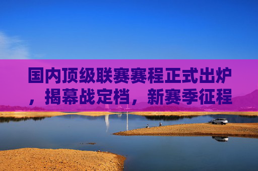 国内顶级联赛赛程正式出炉,揭幕战定档,新赛季征程蓄势待发,国内顶级联赛赛程出炉揭幕战定档 新征程蓄势待发 国内顶级联赛赛程正式出炉,揭幕战定档,新赛季征程蓄势待发,国内顶级联赛赛程出炉揭幕战定档 新征程蓄势待发