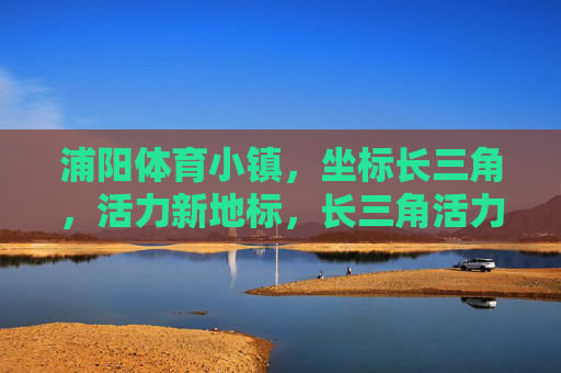 浦阳体育小镇,坐标长三角,活力新地标,长三角活力新地标,浦阳体育小镇 浦阳体育小镇,坐标长三角,活力新地标,长三角活力新地标,浦阳体育小镇