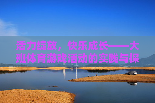 活力绽放,快乐成长——大班体育游戏活动的实践与探索,大班体育游戏,活力绽放与快乐成长的实践探索 活力绽放,快乐成长——大班体育游戏活动的实践与探索,大班体育游戏,活力绽放与快乐成长的实践探索