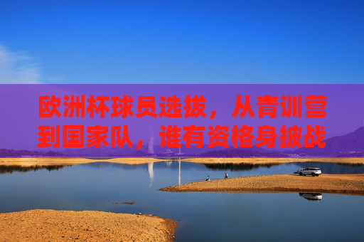 欧洲杯球员选拔，从青训营到国家队，谁有资格身披战袍？欧洲杯选拔，从青训营到国家队，谁能身披战袍？