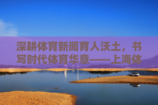 深耕体育新闻育人沃土,书写时代体育华章——上海体育学院体育新闻教育与实践纪实,深耕体育新闻育人沃土,书写时代体育华章 深耕体育新闻育人沃土,书写时代体育华章——上海体育学院体育新闻教育与实践纪实,深耕体育新闻育人沃土,书写时代体育华章
