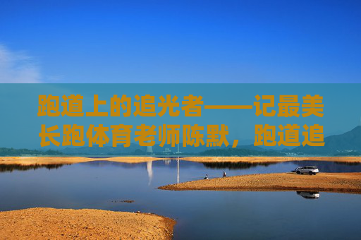 跑道上的追光者——记最美长跑体育老师陈默,跑道追光者,最美长跑教师陈默 跑道上的追光者——记最美长跑体育老师陈默,跑道追光者,最美长跑教师陈默