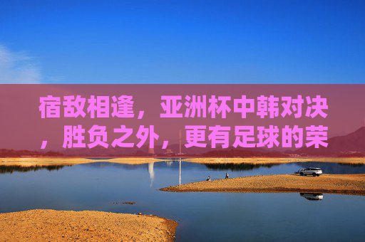 宿敌相逢，亚洲杯中韩对决，胜负之外，更有足球的荣光，宿敌相逢，亚洲杯中韩对决，胜负之外，足球荣光