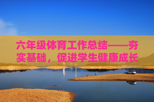 六年级体育工作总结——夯实基础，促进学生健康成长，六年级体育工作总结——夯实基础，促进学生健康成长