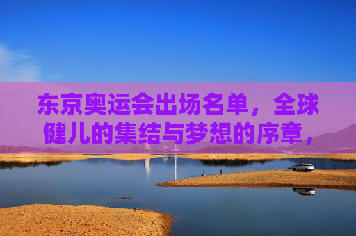 东京奥运会出场名单,全球健儿的集结与梦想的序章,东京奥运会全球健儿集结,梦想序章 东京奥运会出场名单,全球健儿的集结与梦想的序章,东京奥运会全球健儿集结,梦想序章
