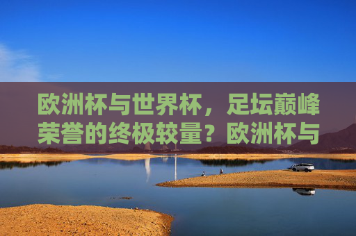 欧洲杯与世界杯，足坛巅峰荣誉的终极较量？欧洲杯与世界杯，足坛巅峰荣誉的终极较量