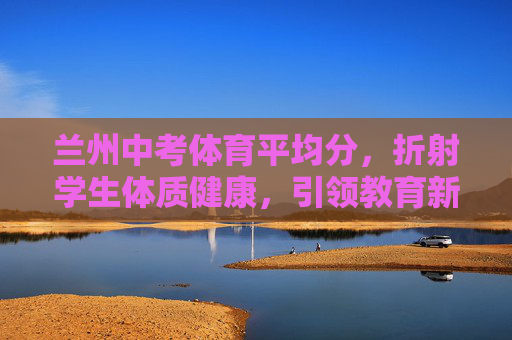 兰州中考体育平均分,折射学生体质健康,引领教育新风向,兰州中考体育平均分,折射体质健康 引领教育新风向 兰州中考体育平均分,折射学生体质健康,引领教育新风向,兰州中考体育平均分,折射体质健康 引领教育新风向