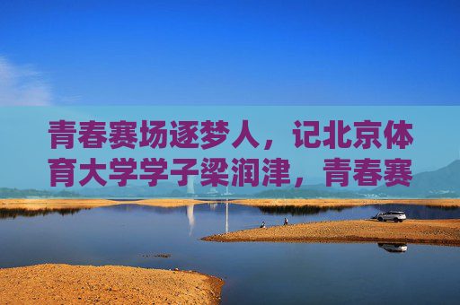青春赛场逐梦人，记北京体育大学学子梁润津，青春赛场逐梦人，记北京体育大学学子梁润津