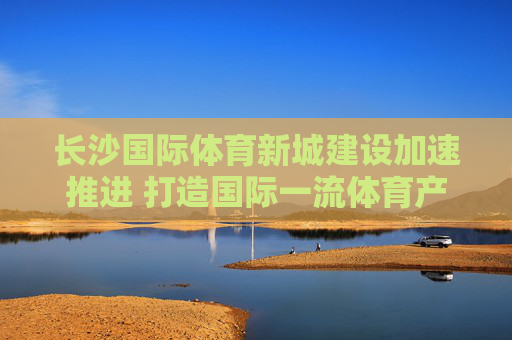 长沙国际体育新城建设加速推进 打造国际一流体育产业新高地，长沙国际体育新城加速推进 打造国际一流体育产业新高地