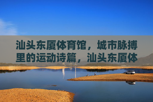 汕头东厦体育馆,城市脉搏里的运动诗篇,汕头东厦体育馆,城市脉搏里的运动诗篇 汕头东厦体育馆,城市脉搏里的运动诗篇,汕头东厦体育馆,城市脉搏里的运动诗篇