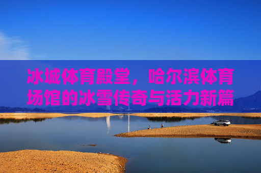 冰城体育殿堂,哈尔滨体育场馆的冰雪传奇与活力新篇,哈尔滨体育场馆,冰雪传奇与活力新篇 冰城体育殿堂,哈尔滨体育场馆的冰雪传奇与活力新篇,哈尔滨体育场馆,冰雪传奇与活力新篇