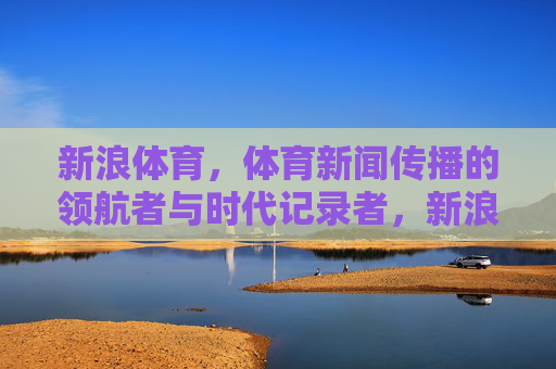 新浪体育,体育新闻传播的领航者与时代记录者,新浪体育,体育新闻传播的领航者与时代记录者 新浪体育,体育新闻传播的领航者与时代记录者,新浪体育,体育新闻传播的领航者与时代记录者