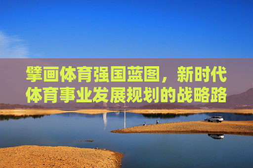 擘画体育强国蓝图,新时代体育事业发展规划的战略路径与实践展望,擘画体育强国蓝图,新时代体育事业发展的战略路径与实践展望 擘画体育强国蓝图,新时代体育事业发展规划的战略路径与实践展望,擘画体育强国蓝图,新时代体育事业发展的战略路径与实践展望