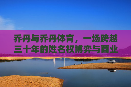 乔丹与乔丹体育,一场跨越三十年的姓名权博弈与商业边界之争,乔丹与乔丹体育,三十年姓名权博弈与商业边界之争 乔丹与乔丹体育,一场跨越三十年的姓名权博弈与商业边界之争,乔丹与乔丹体育,三十年姓名权博弈与商业边界之争