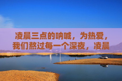 凌晨三点的呐喊,为热爱,我们熬过每一个深夜,凌晨三点的热爱,熬过每一夜 凌晨三点的呐喊,为热爱,我们熬过每一个深夜,凌晨三点的热爱,熬过每一夜