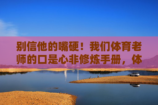 别信他的嘴硬！我们体育老师的口是心非修炼手册，体育老师的嘴硬口是心非修炼手册