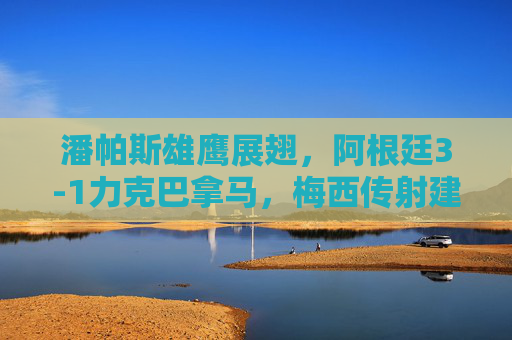 潘帕斯雄鹰展翅,阿根廷3-1力克巴拿马,梅西传射建功练兵正当时,梅西传射建功,阿根廷3-1力克巴拿马练兵正当时 潘帕斯雄鹰展翅,阿根廷3-1力克巴拿马,梅西传射建功练兵正当时,梅西传射建功,阿根廷3-1力克巴拿马练兵正当时