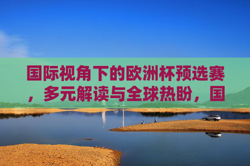 国际视角下的欧洲杯预选赛,多元解读与全球热盼,国际视角,欧洲杯预选赛的多元解读与全球热盼 国际视角下的欧洲杯预选赛,多元解读与全球热盼,国际视角,欧洲杯预选赛的多元解读与全球热盼