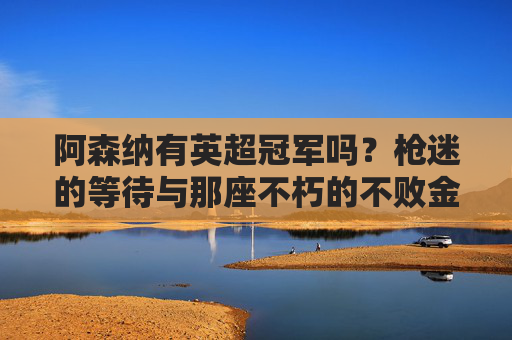 阿森纳有英超冠军吗？枪迷的等待与那座不朽的不败金杯，阿森纳英超冠军，枪迷等待与不败金杯的回响
