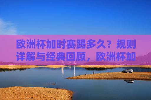 欧洲杯加时赛踢多久？规则详解与经典回顾，欧洲杯加时赛时长，规则详解与经典回顾