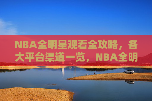 NBA全明星观看全攻略，各大平台渠道一览，NBA全明星观看全攻略，各大平台渠道一览