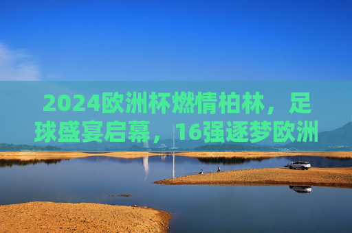 2024欧洲杯燃情柏林，足球盛宴启幕，16强逐梦欧洲之巅，2024欧洲杯燃情柏林，16强逐梦欧洲之巅
