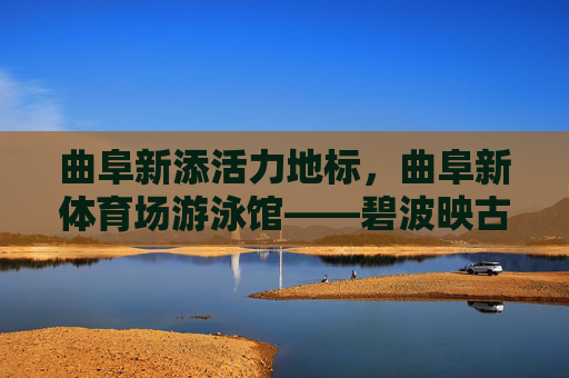 曲阜新添活力地标,曲阜新体育场游泳馆——碧波映古韵,运动润圣城,曲阜新地标,碧波映古韵的运动圣城 曲阜新添活力地标,曲阜新体育场游泳馆——碧波映古韵,运动润圣城,曲阜新地标,碧波映古韵的运动圣城