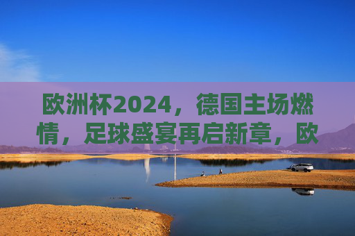 欧洲杯2024，德国主场燃情，足球盛宴再启新章，欧洲杯2024德国主场燃情 足球盛宴再启新章