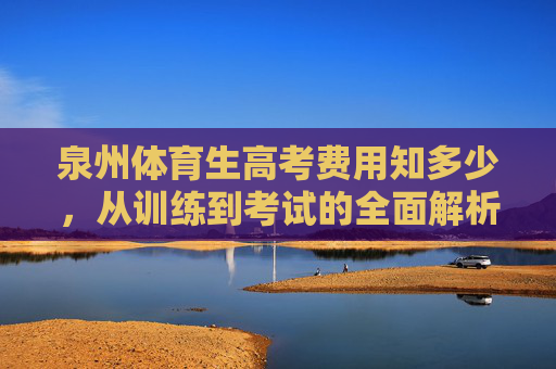 泉州体育生高考费用知多少,从训练到考试的全面解析,泉州体育生高考费用全解析,从训练到考试的开销 泉州体育生高考费用知多少,从训练到考试的全面解析,泉州体育生高考费用全解析,从训练到考试的开销