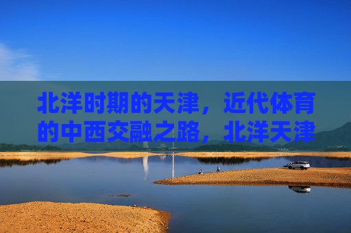 北洋时期的天津,近代体育的中西交融之路,北洋天津,近代体育的中西交融之路 北洋时期的天津,近代体育的中西交融之路,北洋天津,近代体育的中西交融之路