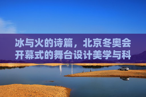 冰与火的诗篇,北京冬奥会开幕式的舞台设计美学与科技融合,冰与火的诗篇,北京冬奥会开幕式的舞台美学与科技融合 冰与火的诗篇,北京冬奥会开幕式的舞台设计美学与科技融合,冰与火的诗篇,北京冬奥会开幕式的舞台美学与科技融合