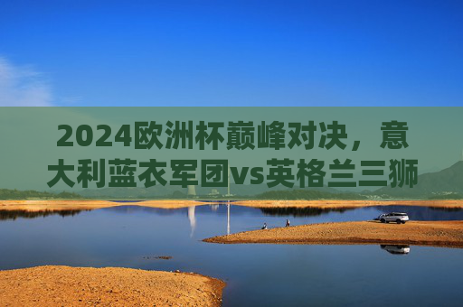2024欧洲杯巅峰对决,意大利蓝衣军团vs英格兰三狮军团,柏林之战谁主沉浮?2024欧洲杯巅峰对决,意大利蓝衣军团vs英格兰三狮军团,柏林之战谁主沉浮 2024欧洲杯巅峰对决,意大利蓝衣军团vs英格兰三狮军团,柏林之战谁主沉浮?2024欧洲杯巅峰对决,意大利蓝衣军团vs英格兰三狮军团,柏林之战谁主沉浮