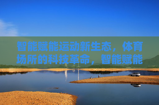 智能赋能运动新生态，体育场所的科技革命，智能赋能运动新生态，体育场所的科技革命
