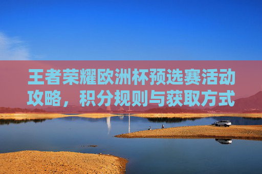 王者荣耀欧洲杯预选赛活动攻略，积分规则与获取方式详解，王者荣耀欧洲杯预选赛积分规则与获取方式攻略