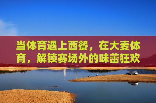 当体育遇上西餐,在大麦体育,解锁赛场外的味蕾狂欢,体育遇上西餐,大麦体育解锁赛场外味蕾狂欢 当体育遇上西餐,在大麦体育,解锁赛场外的味蕾狂欢,体育遇上西餐,大麦体育解锁赛场外味蕾狂欢