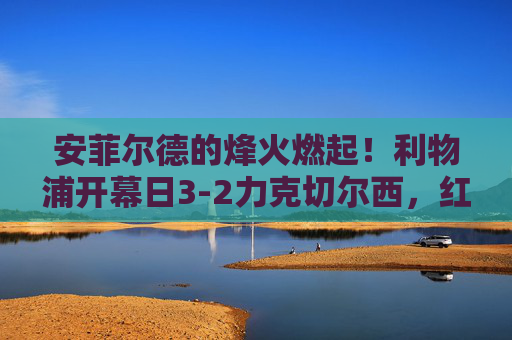 安菲尔德的烽火燃起!利物浦开幕日3-2力克切尔西,红蓝大战揭幕季激战,安菲尔德红蓝大战揭幕季,利物浦3-2力克切尔西 安菲尔德的烽火燃起!利物浦开幕日3-2力克切尔西,红蓝大战揭幕季激战,安菲尔德红蓝大战揭幕季,利物浦3-2力克切尔西
