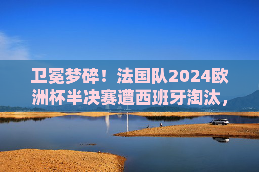 卫冕梦碎!法国队2024欧洲杯半决赛遭西班牙淘汰,战术与心态的双重困境,卫冕梦碎!法国队2024欧洲杯半决赛战术心态双困境不敌西班牙 卫冕梦碎!法国队2024欧洲杯半决赛遭西班牙淘汰,战术与心态的双重困境,卫冕梦碎!法国队2024欧洲杯半决赛战术心态双困境不敌西班牙