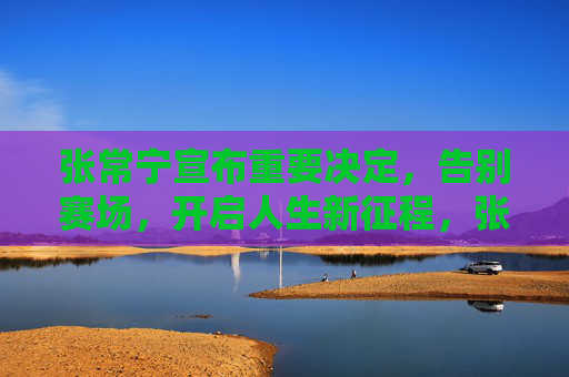 张常宁宣布重要决定,告别赛场,开启人生新征程,张常宁告别赛场 开启人生新征程 张常宁宣布重要决定,告别赛场,开启人生新征程,张常宁告别赛场 开启人生新征程