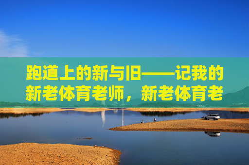 跑道上的新与旧——记我的新老体育老师，新老体育老师，跑道上的新与旧