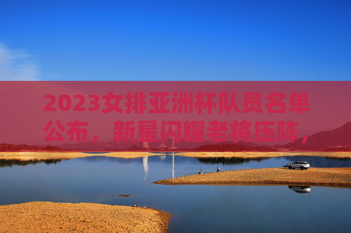 2023女排亚洲杯队员名单公布，新星闪耀老将压阵，剑指冠军荣耀，2023女排亚洲杯名单公布，新星闪耀老将压阵 剑指冠军荣耀