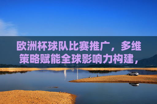 欧洲杯球队比赛推广，多维策略赋能全球影响力构建，多维策略赋能欧洲杯球队推广，构建全球影响力