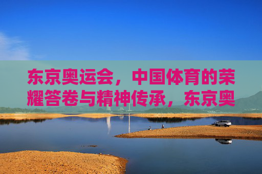 东京奥运会，中国体育的荣耀答卷与精神传承，东京奥运会，中国体育的荣耀答卷与精神传承
