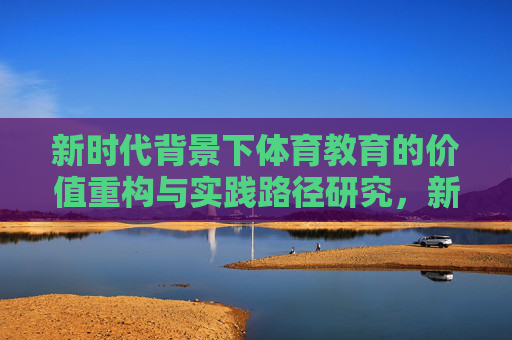 新时代背景下体育教育的价值重构与实践路径研究,新时代背景下体育教育的价值重构与实践路径研究 新时代背景下体育教育的价值重构与实践路径研究,新时代背景下体育教育的价值重构与实践路径研究