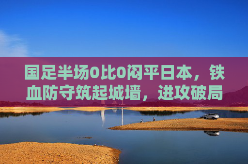 国足半场0比0闷平日本,铁血防守筑起城墙,进攻破局仍是下半场关键,国足半场0比0闷平日本 铁血防守筑城墙 进攻破局成下半场关键 国足半场0比0闷平日本,铁血防守筑起城墙,进攻破局仍是下半场关键,国足半场0比0闷平日本 铁血防守筑城墙 进攻破局成下半场关键