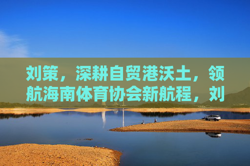 刘策,深耕自贸港沃土,领航海南体育协会新航程,刘策深耕自贸沃土 领航海南体育协会新航程 刘策,深耕自贸港沃土,领航海南体育协会新航程,刘策深耕自贸沃土 领航海南体育协会新航程