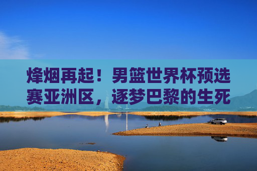 烽烟再起!男篮世界杯预选赛亚洲区,逐梦巴黎的生死棋局,男篮世界杯亚洲区预选赛,逐梦巴黎生死棋局 烽烟再起!男篮世界杯预选赛亚洲区,逐梦巴黎的生死棋局,男篮世界杯亚洲区预选赛,逐梦巴黎生死棋局