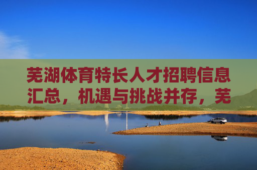 芜湖体育特长人才招聘信息汇总,机遇与挑战并存,芜湖体育特长人才招聘信息汇总,机遇与挑战并存 芜湖体育特长人才招聘信息汇总,机遇与挑战并存,芜湖体育特长人才招聘信息汇总,机遇与挑战并存