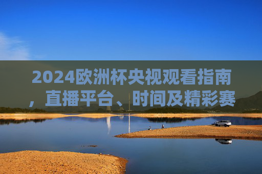 2024欧洲杯央视观看指南，直播平台、时间及精彩赛事全解析，2024欧洲杯央视观看指南，直播平台、时间及赛事全解析
